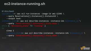 ec2-instance-running.sh
#!/bin/bash
instance_id=$(aws ec2 run-instances –image-id ami-12345 
--query Reservations[].Instances[].InstanceId 
--output text)
instance_state=$(aws ec2 describe-instances –instance-ids $instance_id 
--query 'Reservations[].Instances[].State.Name')
while [ "$instance_state" != "running" ]
do
sleep 1
instance_state=$(aws ec2 describe-instances –instance-ids $instance_id 
--query 'Reservations[].Instances[].State.Name')
done
 