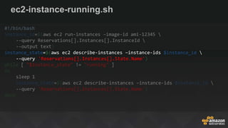ec2-instance-running.sh
#!/bin/bash
instance_id=$(aws ec2 run-instances –image-id ami-12345 
--query Reservations[].Instances[].InstanceId 
--output text)
instance_state=$(aws ec2 describe-instances –instance-ids $instance_id 
--query 'Reservations[].Instances[].State.Name')
while [ "$instance_state" != "running" ]
do
sleep 1
instance_state=$(aws ec2 describe-instances –instance-ids $instance_id 
--query 'Reservations[].Instances[].State.Name')
done
 