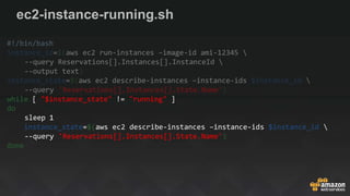 ec2-instance-running.sh
#!/bin/bash
instance_id=$(aws ec2 run-instances –image-id ami-12345 
--query Reservations[].Instances[].InstanceId 
--output text)
instance_state=$(aws ec2 describe-instances –instance-ids $instance_id 
--query 'Reservations[].Instances[].State.Name')
while [ "$instance_state" != "running" ]
do
sleep 1
instance_state=$(aws ec2 describe-instances –instance-ids $instance_id 
--query 'Reservations[].Instances[].State.Name')
done
 