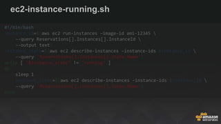 ec2-instance-running.sh
#!/bin/bash
instance_id=$(aws ec2 run-instances –image-id ami-12345 
--query Reservations[].Instances[].InstanceId 
--output text)
instance_state=$(aws ec2 describe-instances –instance-ids $instance_id 
--query 'Reservations[].Instances[].State.Name')
while [ "$instance_state" != "running" ]
do
sleep 1
instance_state=$(aws ec2 describe-instances –instance-ids $instance_id 
--query 'Reservations[].Instances[].State.Name')
done
 