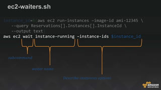 ec2-waiters.sh
instance_id=$(aws ec2 run-instances –image-id ami-12345 
--query Reservations[].Instances[].InstanceId 
--output text)
aws ec2 wait instance-running –instance-ids $instance_id
subcommand
waiter name
Describe-instances options
 