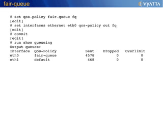 fair-queue

  # set qos­policy fair­queue fq
  [edit]
  # set interfaces ethernet eth0 qos­policy out fq
  [edit]
  # commit
  [edit]
  # run show queueing   
  Output queues:
  Interface  Qos­Policy             Sent    Dropped   Overlimit
  eth0       fair­queue             4578          0          0
  eth1       default                 468          0          0
 