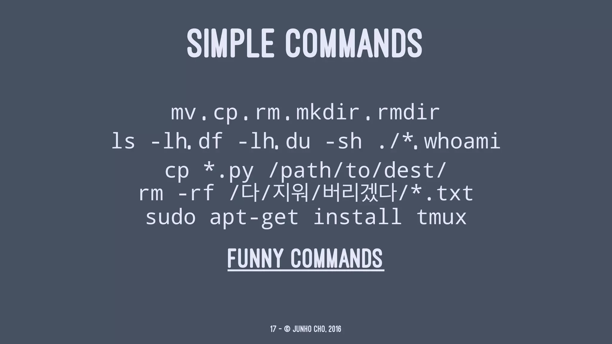 SIMPLE COMMANDS
mv , cp , rm , mkdir , rmdir
ls -lh, df -lh, du -sh ./*, whoami
cp *.py /path/to/dest/
rm -rf /다/지워/버리겠다/*.txt
sudo apt-get install tmux
funny commands
17 — © Junho Cho, 2016
 