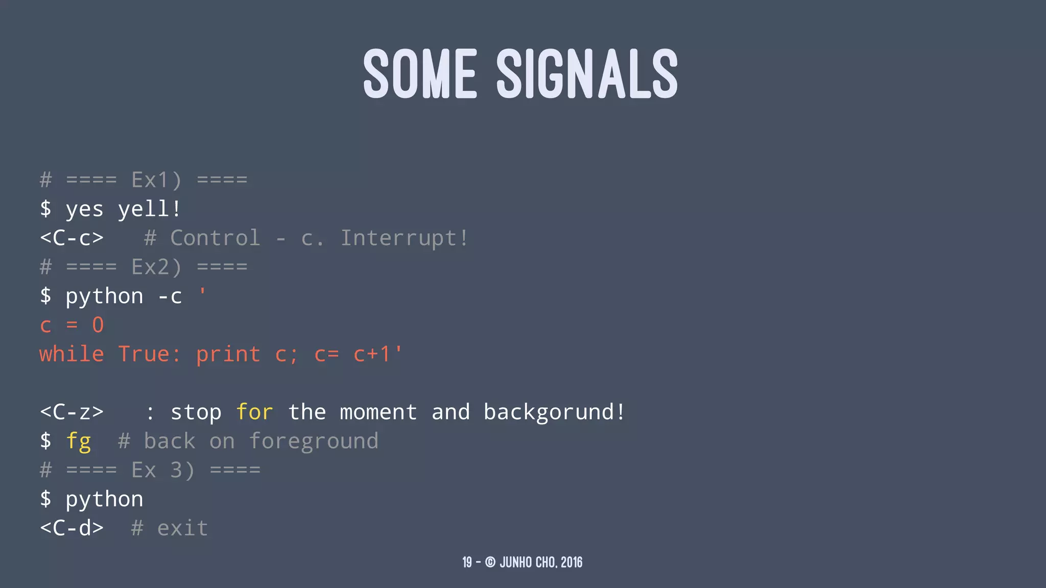 SOME SIGNALS
# ==== Ex1) ====
$ yes yell!
<C-c> # Control - c. Interrupt!
# ==== Ex2) ====
$ python -c '
c = 0
while True: print c; c= c+1'
<C-z> : stop for the moment and backgorund!
$ fg # back on foreground
# ==== Ex 3) ====
$ python
<C-d> # exit
19 — © Junho Cho, 2016
 