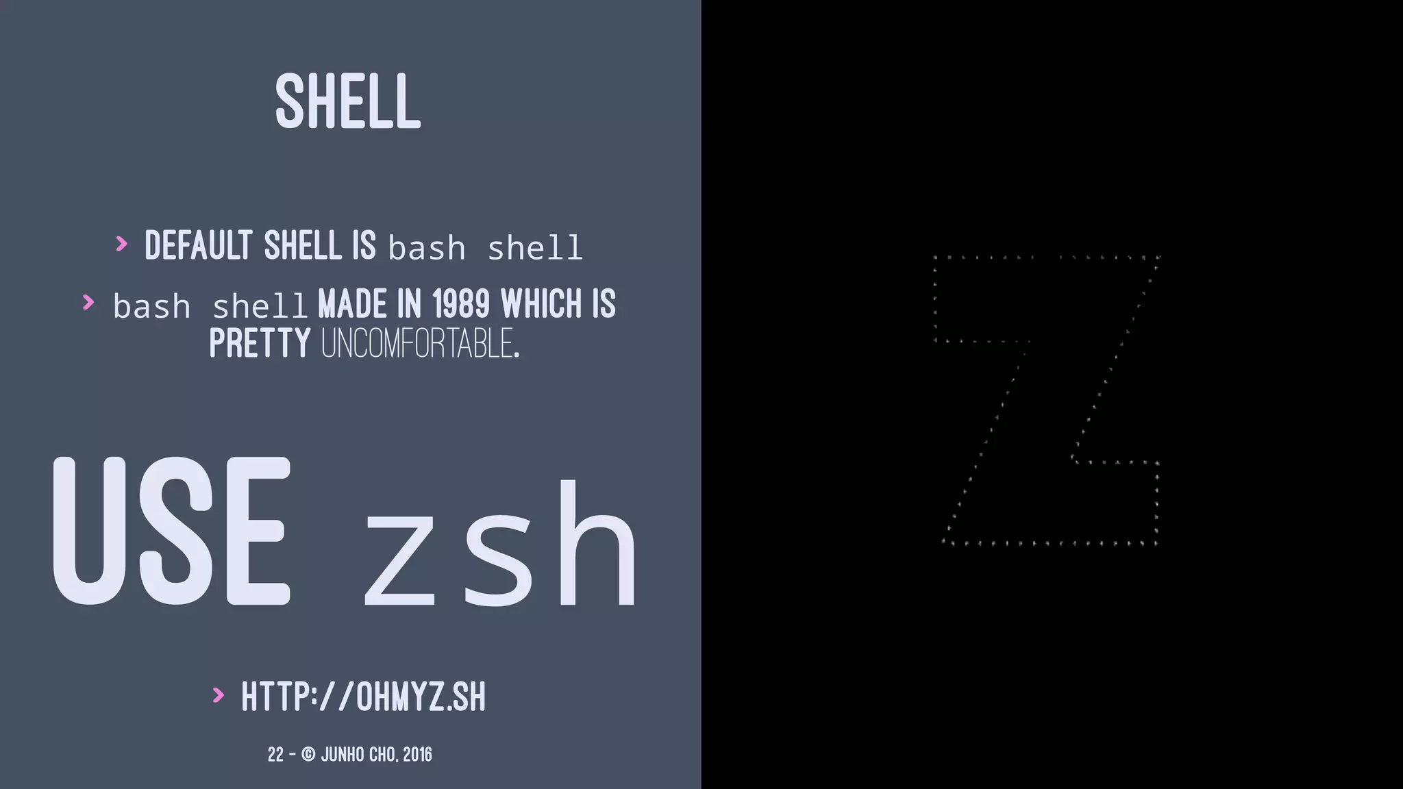 SHELL
> Default shell is bash shell
> bash shell made in 1989 which is
pretty uncomfortable.
USE zsh
> http://ohmyz.sh
22 — © Junho Cho, 2016
 