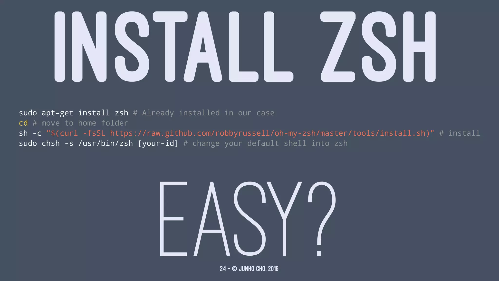 INSTALL ZSHsudo apt-get install zsh # Already installed in our case
cd # move to home folder
sh -c "$(curl -fsSL https://raw.github.com/robbyrussell/oh-my-zsh/master/tools/install.sh)" # install
sudo chsh -s /usr/bin/zsh [your-id] # change your default shell into zsh
EASY?24 — © Junho Cho, 2016
 