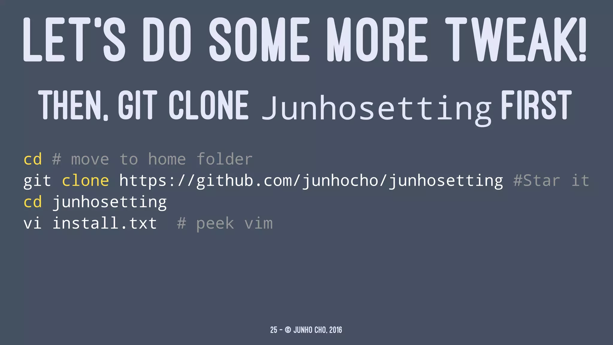 LET'S DO SOME MORE TWEAK!
THEN, GIT CLONE Junhosetting FIRST
cd # move to home folder
git clone https://github.com/junhocho/junhosetting #Star it
cd junhosetting
vi install.txt # peek vim
25 — © Junho Cho, 2016
 
