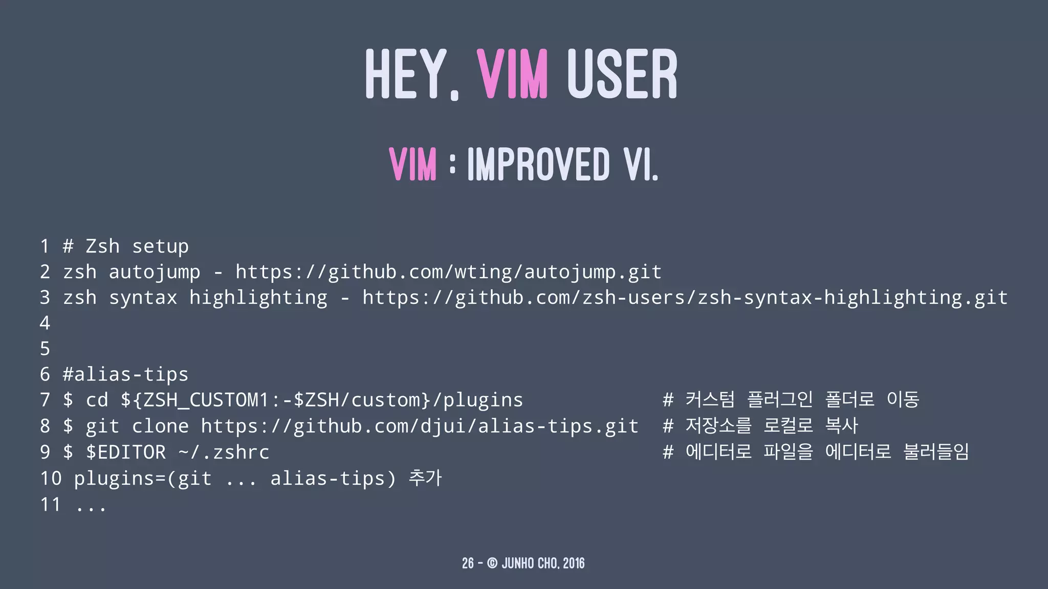 HEY, VIM USER
VIM : IMPROVED VI.
1 # Zsh setup
2 zsh autojump - https://github.com/wting/autojump.git
3 zsh syntax highlighting - https://github.com/zsh-users/zsh-syntax-highlighting.git
4
5
6 #alias-tips
7 $ cd ${ZSH_CUSTOM1:-$ZSH/custom}/plugins # 커스텀 플러그인 폴더로 이동
8 $ git clone https://github.com/djui/alias-tips.git # 저장소를 로컬로 복사
9 $ $EDITOR ~/.zshrc # 에디터로 파일을 에디터로 불러들임
10 plugins=(git ... alias-tips) 추가
11 ...
26 — © Junho Cho, 2016
 