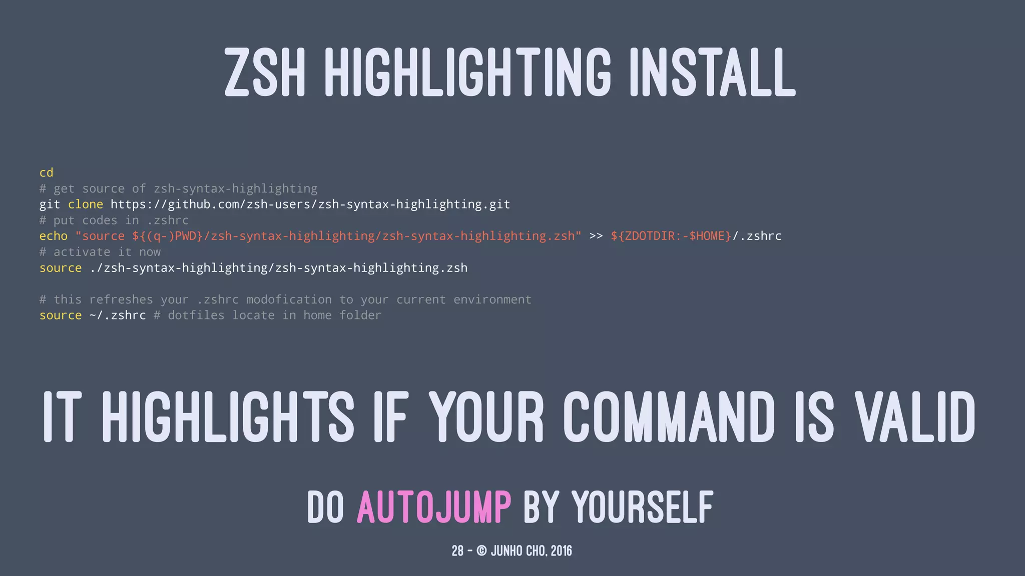 ZSH HIGHLIGHTING INSTALL
cd
# get source of zsh-syntax-highlighting
git clone https://github.com/zsh-users/zsh-syntax-highlighting.git
# put codes in .zshrc
echo "source ${(q-)PWD}/zsh-syntax-highlighting/zsh-syntax-highlighting.zsh" >> ${ZDOTDIR:-$HOME}/.zshrc
# activate it now
source ./zsh-syntax-highlighting/zsh-syntax-highlighting.zsh
# this refreshes your .zshrc modofication to your current environment
source ~/.zshrc # dotfiles locate in home folder
IT HIGHLIGHTS IF YOUR COMMAND IS VALID
DO AUTOJUMP BY YOURSELF
28 — © Junho Cho, 2016
 