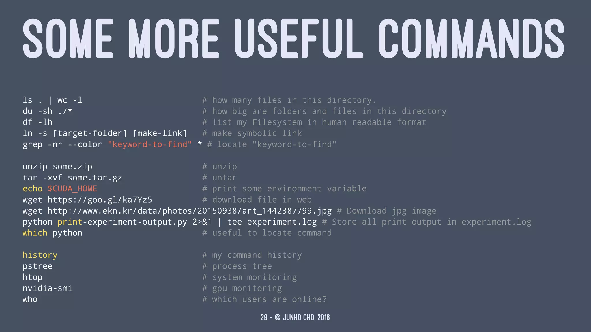 SOME MORE USEFUL COMMANDS
ls . | wc -l # how many files in this directory.
du -sh ./* # how big are folders and files in this directory
df -lh # list my Filesystem in human readable format
ln -s [target-folder] [make-link] # make symbolic link
grep -nr --color "keyword-to-find" * # locate "keyword-to-find"
unzip some.zip # unzip
tar -xvf some.tar.gz # untar
echo $CUDA_HOME # print some environment variable
wget https://goo.gl/ka7Yz5 # download file in web
wget http://www.ekn.kr/data/photos/20150938/art_1442387799.jpg # Download jpg image
python print-experiment-output.py 2>&1 | tee experiment.log # Store all print output in experiment.log
which python # useful to locate command
history # my command history
pstree # process tree
htop # system monitoring
nvidia-smi # gpu monitoring
who # which users are online?
29 — © Junho Cho, 2016
 