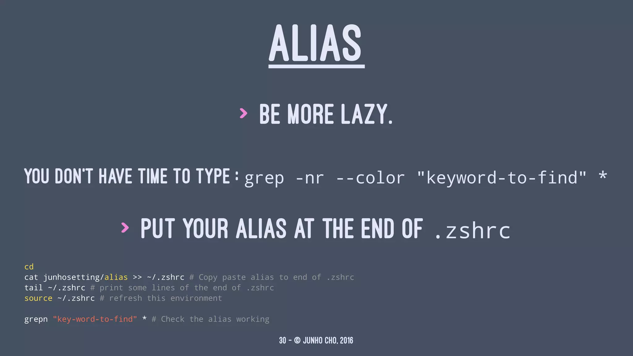 ALIAS
> Be more lazy.
YOU DON'T HAVE TIME TO TYPE : grep -nr --color "keyword-to-find" *
> put your alias at the end of .zshrc
cd
cat junhosetting/alias >> ~/.zshrc # Copy paste alias to end of .zshrc
tail ~/.zshrc # print some lines of the end of .zshrc
source ~/.zshrc # refresh this environment
grepn "key-word-to-find" * # Check the alias working
30 — © Junho Cho, 2016
 