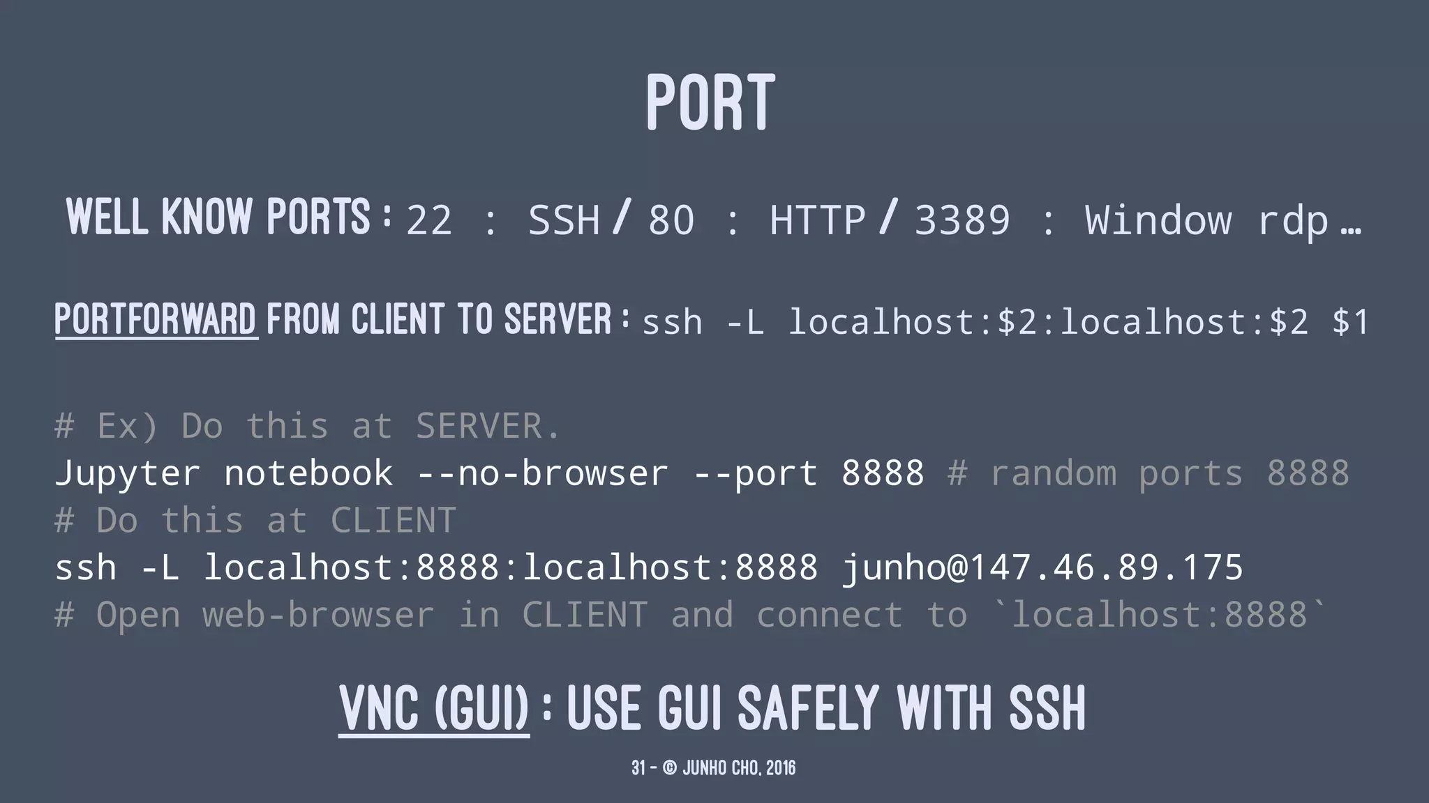 PORT
WELL KNOW PORTS : 22 : SSH / 80 : HTTP / 3389 : Window rdp ...
PORTFORWARD FROM CLIENT TO SERVER : ssh -L localhost:$2:localhost:$2 $1
# Ex) Do this at SERVER.
Jupyter notebook --no-browser --port 8888 # random ports 8888
# Do this at CLIENT
ssh -L localhost:8888:localhost:8888 junho@147.46.89.175
# Open web-browser in CLIENT and connect to `localhost:8888`
VNC (GUI) : Use GUI safely with SSH
31 — © Junho Cho, 2016
 