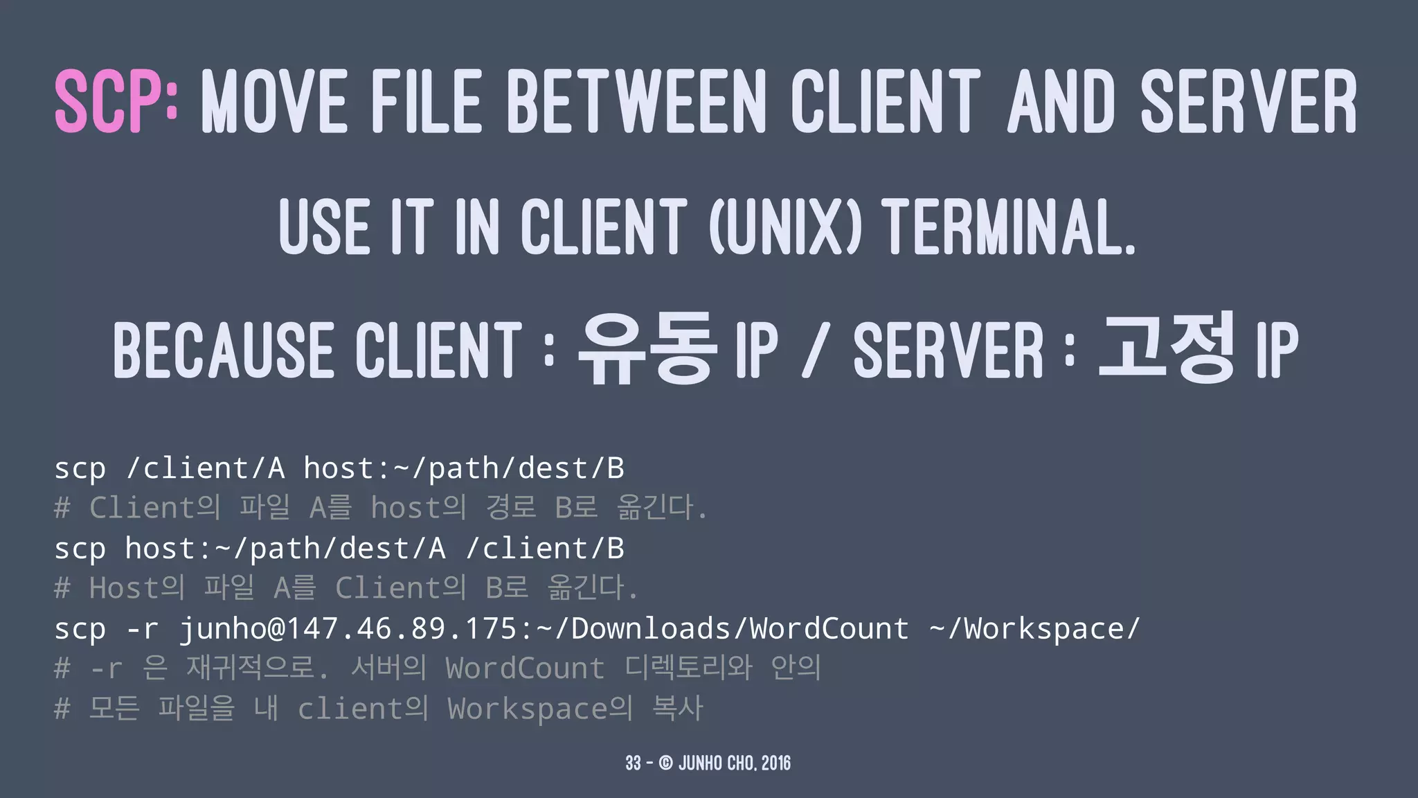 SCP: MOVE FILE BETWEEN CLIENT AND SERVER
USE IT IN CLIENT (UNIX) TERMINAL.
BECAUSE CLIENT : 유동 IP / SERVER : 고정 IP
scp /client/A host:~/path/dest/B
# Client의 파일 A를 host의 경로 B로 옮긴다.
scp host:~/path/dest/A /client/B
# Host의 파일 A를 Client의 B로 옮긴다.
scp -r junho@147.46.89.175:~/Downloads/WordCount ~/Workspace/
# -r 은 재귀적으로. 서버의 WordCount 디렉토리와 안의
# 모든 파일을 내 client의 Workspace의 복사
33 — © Junho Cho, 2016
 