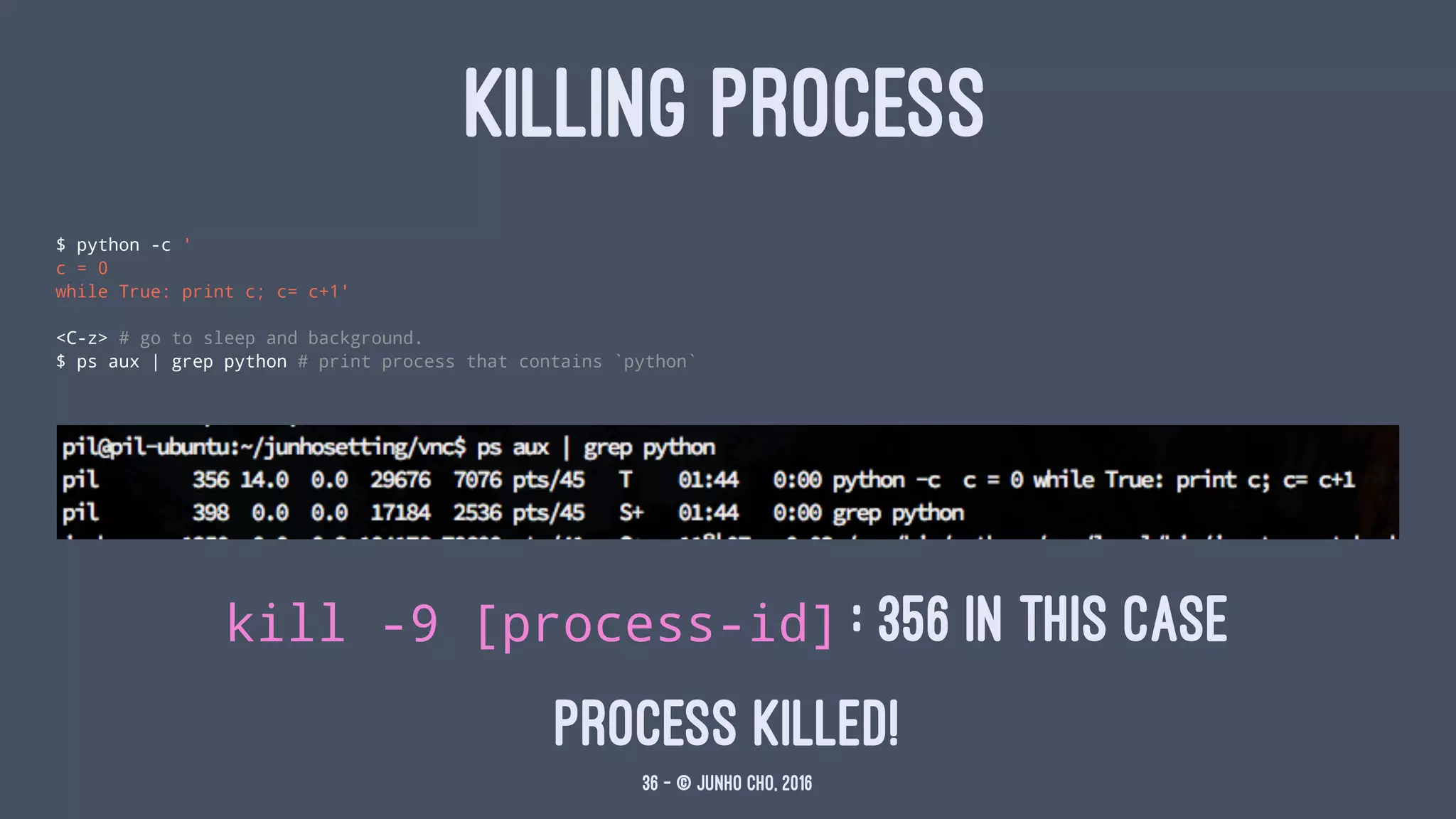 KILLING PROCESS
$ python -c '
c = 0
while True: print c; c= c+1'
<C-z> # go to sleep and background.
$ ps aux | grep python # print process that contains `python`
kill -9 [process-id] : 356 in this case
process killed!
36 — © Junho Cho, 2016
 