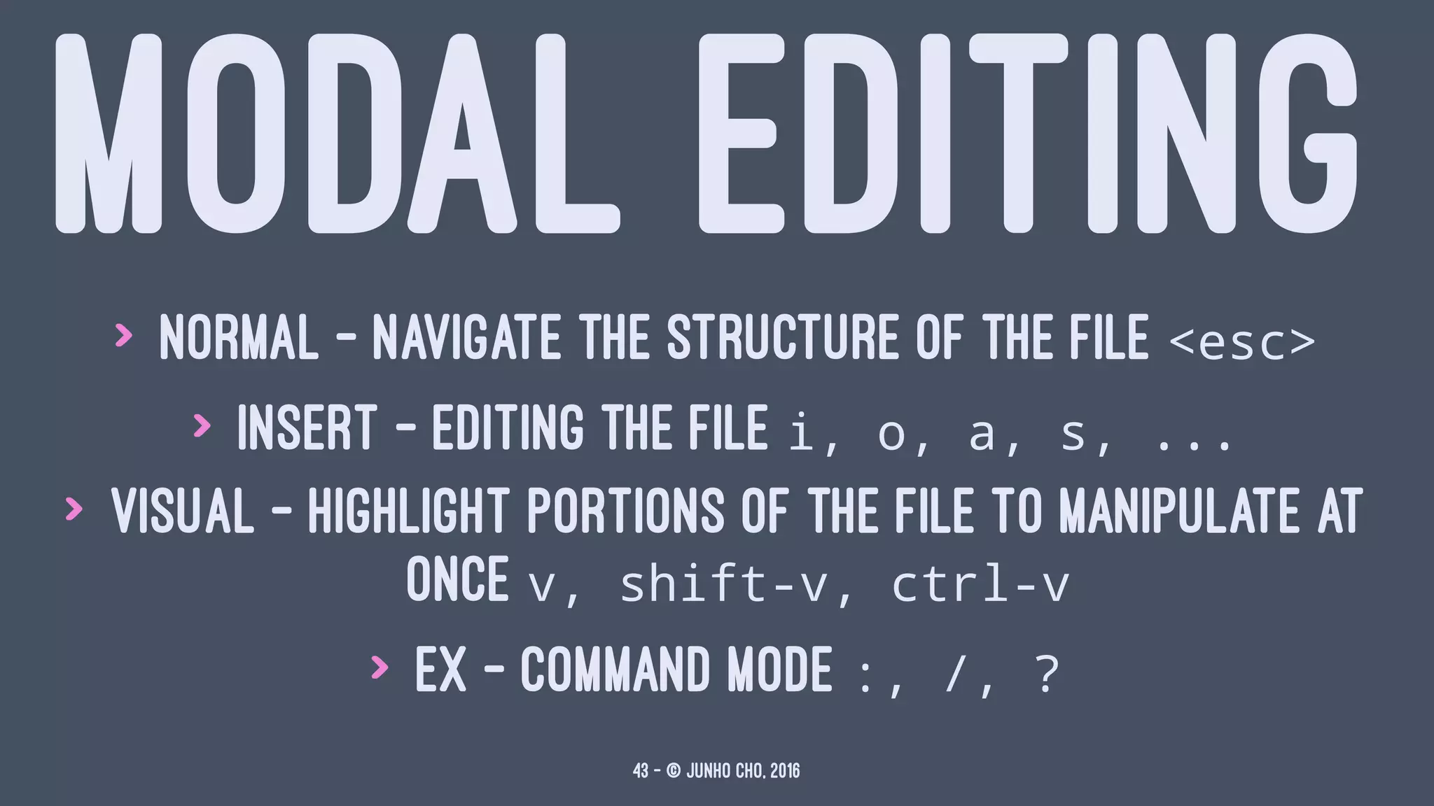 MODAL EDITING> Normal - navigate the structure of the file <esc>
> Insert - editing the file i, o, a, s, ...
> Visual - highlight portions of the file to manipulate at
once v, shift-v, ctrl-v
> Ex - command mode :, /, ?
43 — © Junho Cho, 2016
 