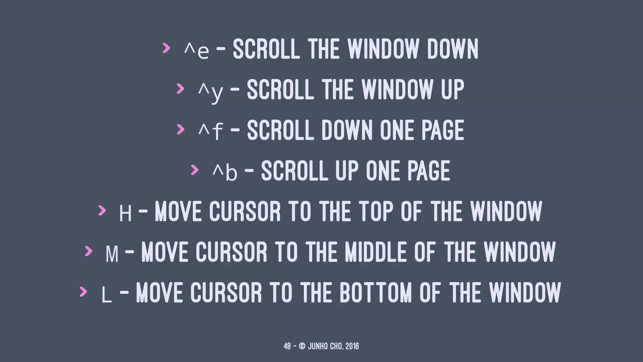 > ^e - scroll the window down
> ^y - scroll the window up
> ^f - scroll down one page
> ^b - scroll up one page
> H - move cursor to the top of the window
> M - move cursor to the middle of the window
> L - move cursor to the bottom of the window
48 — © Junho Cho, 2016
 