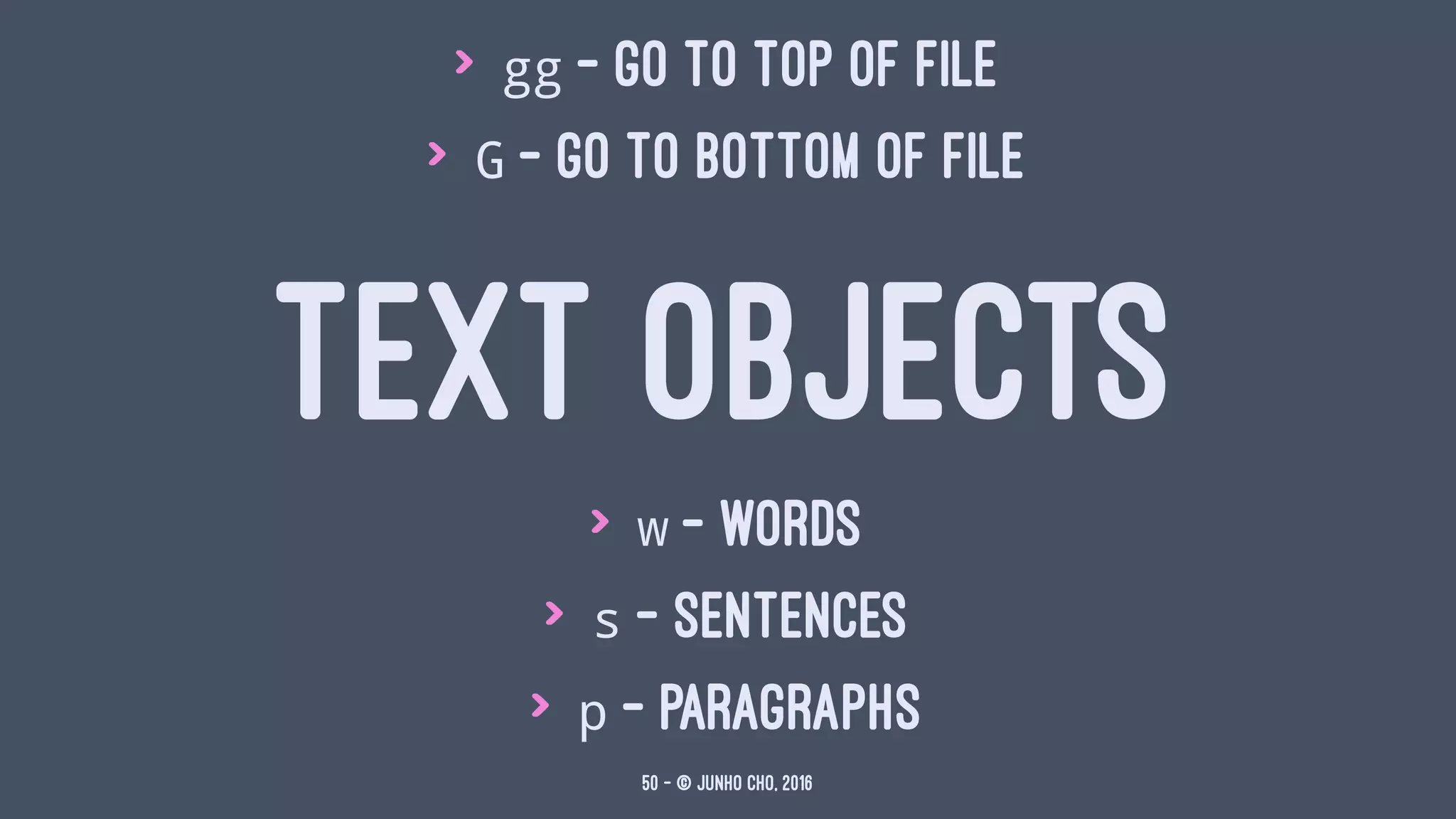 > gg - go to top of file
> G - go to bottom of file
TEXT OBJECTS
> w - words
> s - sentences
> p - paragraphs
50 — © Junho Cho, 2016
 