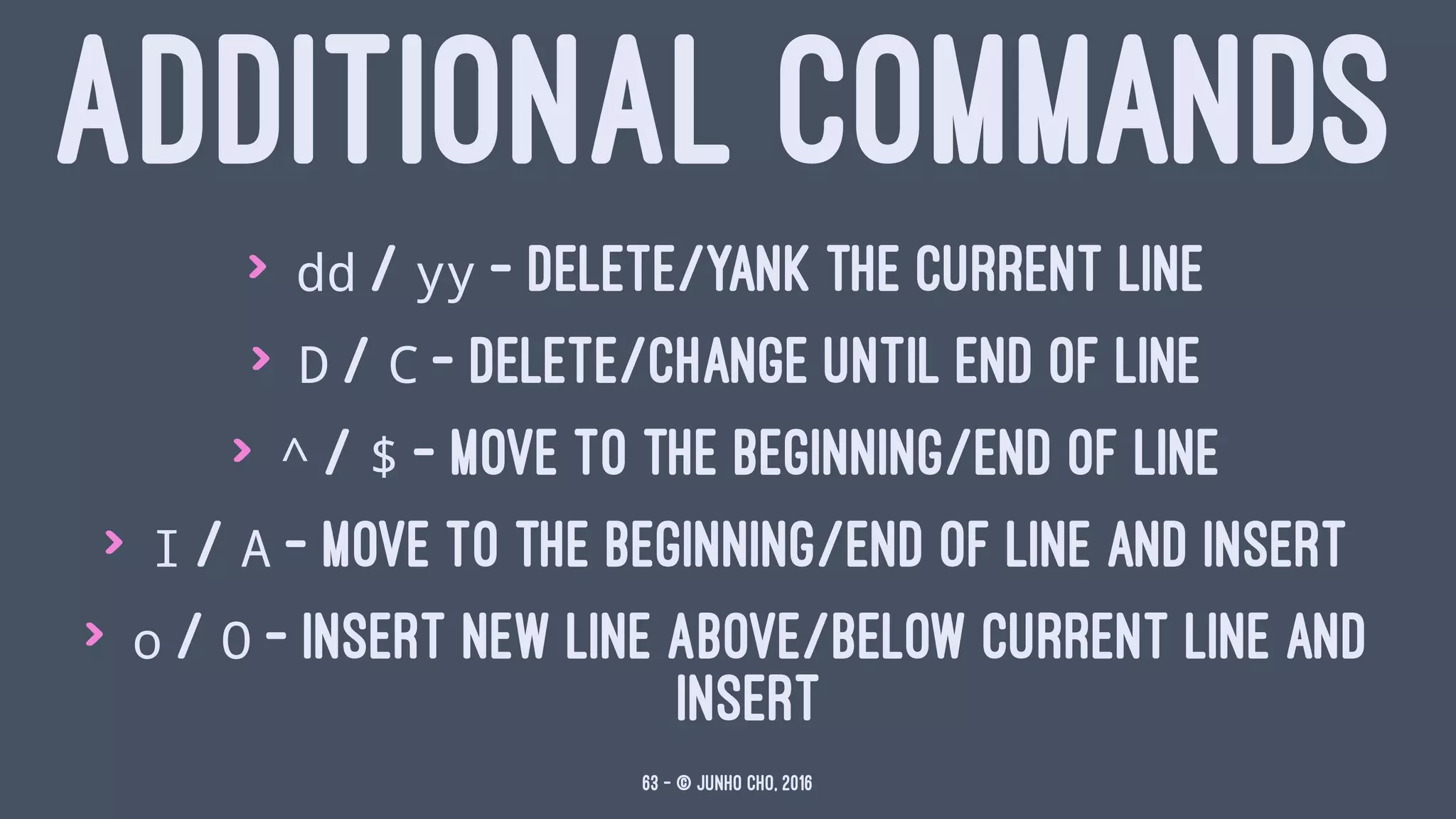 ADDITIONAL COMMANDS
> dd / yy - delete/yank the current line
> D / C - delete/change until end of line
> ^ / $ - move to the beginning/end of line
> I / A - move to the beginning/end of line and insert
> o / O - insert new line above/below current line and
insert
63 — © Junho Cho, 2016
 