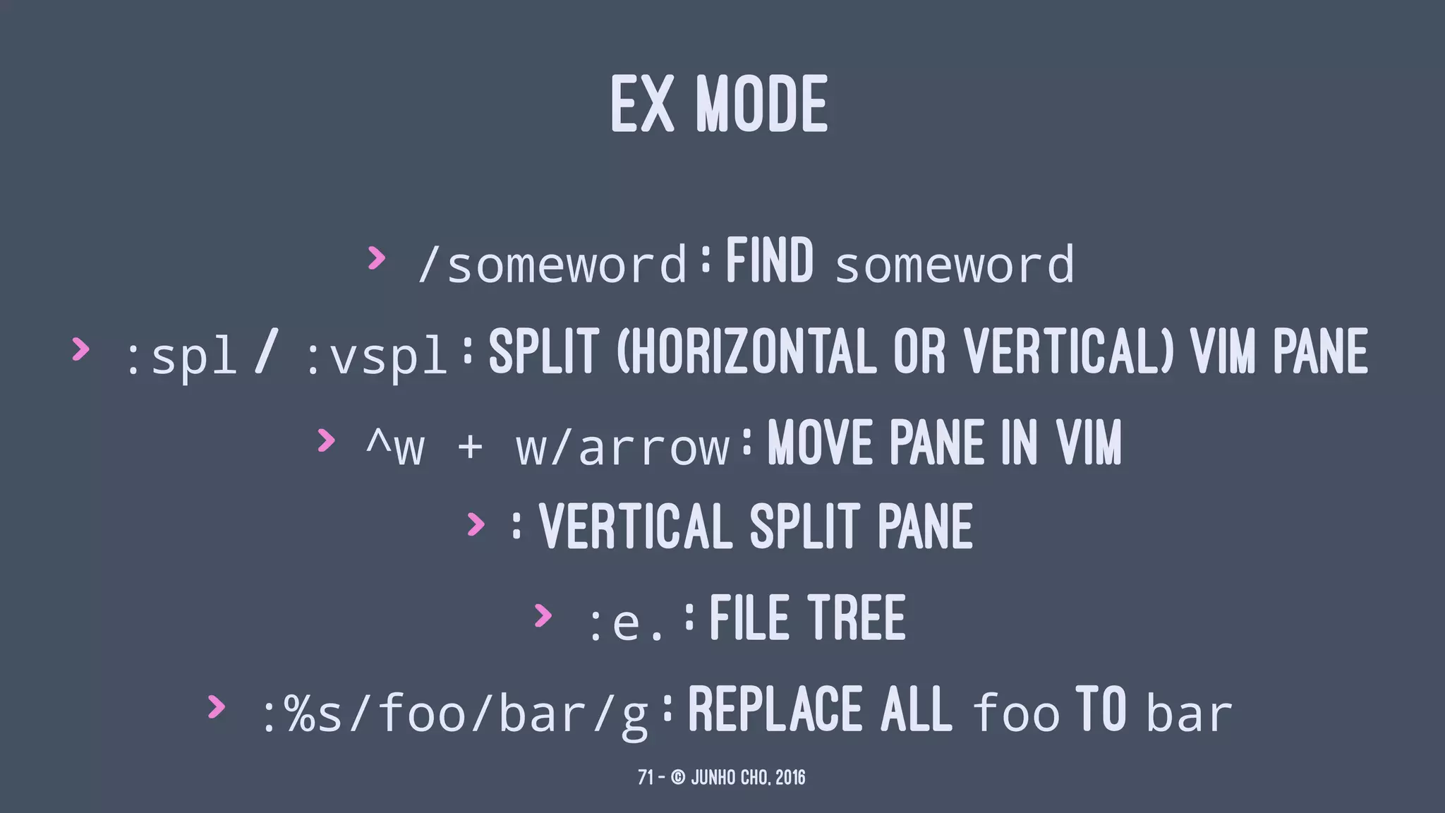 EX MODE
> /someword : find someword
> :spl / :vspl : split (horizontal or vertical) vim pane
> ^w + w/arrow : move pane in vim
> : vertical split pane
> :e. : file tree
> :%s/foo/bar/g : replace all foo to bar
71 — © Junho Cho, 2016
 