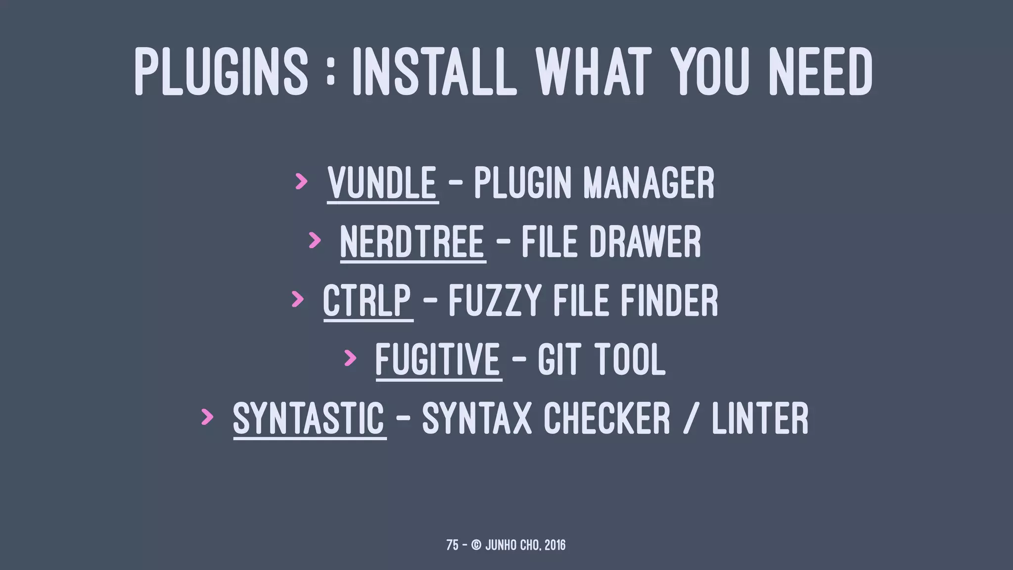 PLUGINS : INSTALL WHAT YOU NEED
> vundle - plugin manager
> nerdtree - file drawer
> ctrlp - fuzzy file finder
> fugitive - git tool
> syntastic - syntax checker / linter
75 — © Junho Cho, 2016
 