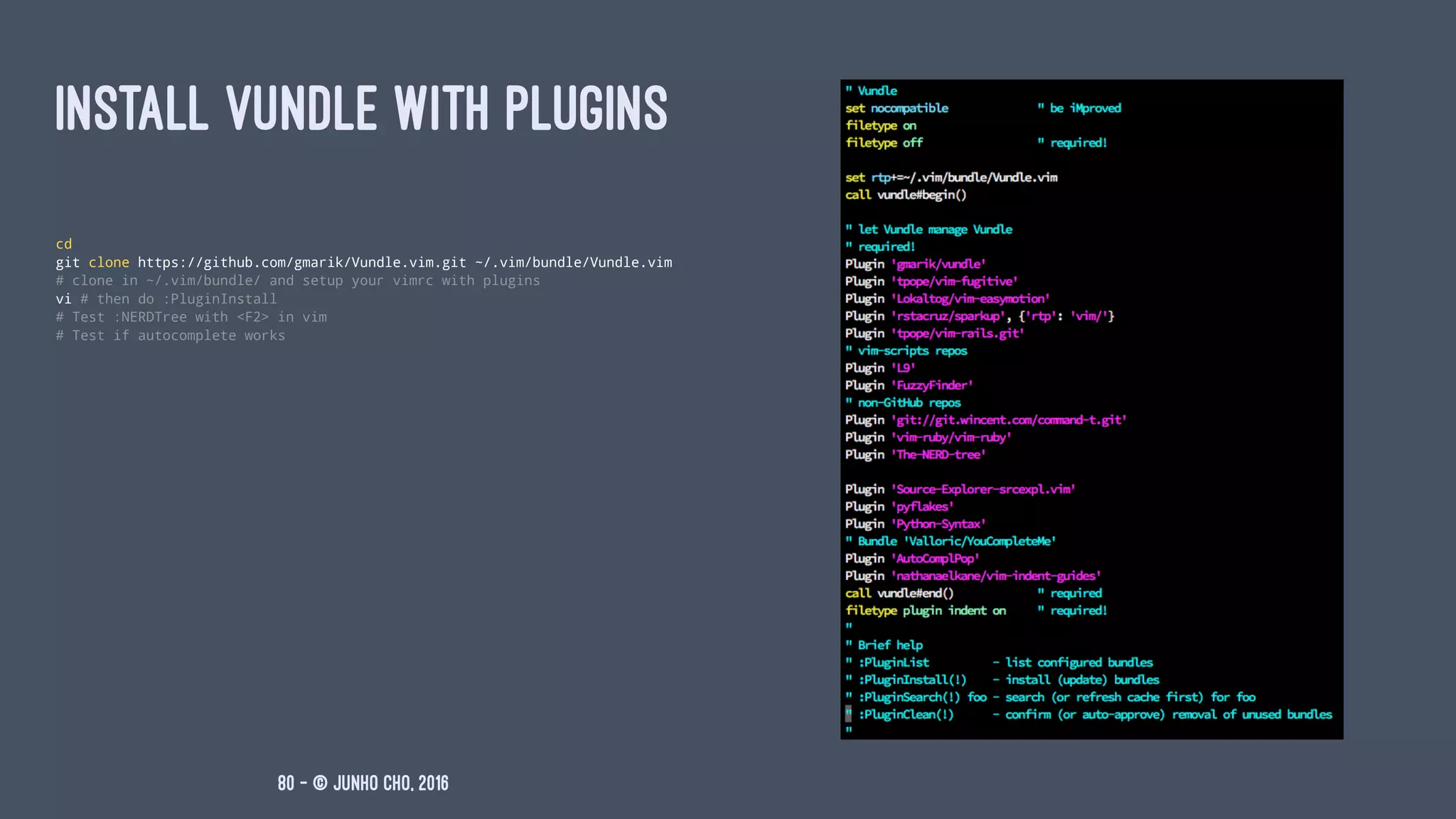 INSTALL VUNDLE WITH PLUGINS
cd
git clone https://github.com/gmarik/Vundle.vim.git ~/.vim/bundle/Vundle.vim
# clone in ~/.vim/bundle/ and setup your vimrc with plugins
vi # then do :PluginInstall
# Test :NERDTree with <F2> in vim
# Test if autocomplete works
80 — © Junho Cho, 2016
 