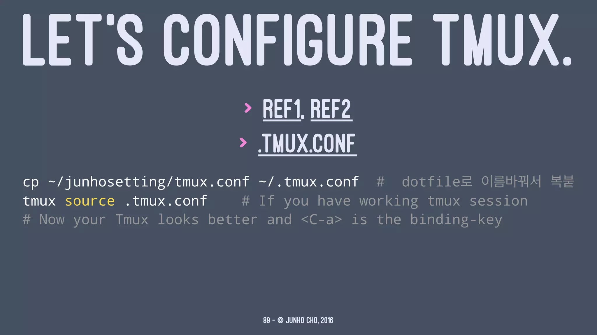 LET'S CONFIGURE TMUX.
> ref1, ref2
> .tmux.conf
cp ~/junhosetting/tmux.conf ~/.tmux.conf # dotfile로 이름바꿔서 복붙
tmux source .tmux.conf # If you have working tmux session
# Now your Tmux looks better and <C-a> is the binding-key
89 — © Junho Cho, 2016
 