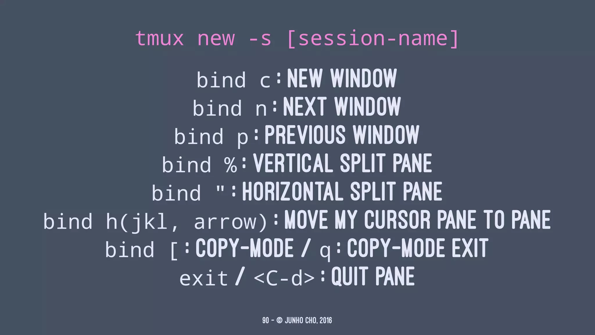 tmux new -s [session-name]
bind c : new window
bind n : Next window
bind p : Previous window
bind % : vertical split pane
bind " : horizontal split pane
bind h(jkl, arrow) : move my cursor pane to pane
bind [ : copy-mode / q : copy-mode exit
exit / <C-d> : quit pane
90 — © Junho Cho, 2016
 