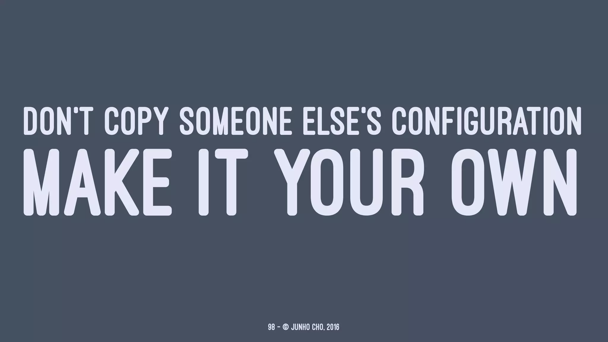 DON'T COPY SOMEONE ELSE'S CONFIGURATION
MAKE IT YOUR OWN
98 — © Junho Cho, 2016
 