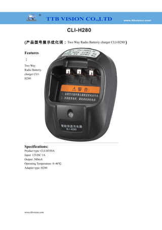 CLI-H280
(产品型号展示优化词：Two Way Radio Batteriy charger CLI-H280 )
Features
：
Two Way
Radio Batteriy
charger CLI-
H280
Specifications:
Product type: CLI-H350A
Input: 12VDC 1A
Output: 500mA
Operating Temperature: 0~40℃
Adapter type: H280
www.ttbvision.com
 