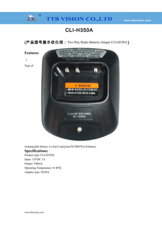 CLI-H350A
(产品型号展示优化词：Two Way Radio Batteriy charger CLI-H350A )
Features
：
Type of
rechargeable battery: Li-Ion/Li-polymer/Ni-MH/Ni-Cd battery
Specifications:
Product type: CLI-H350A
Input: 12VDC 1A
Output: 500mA
Operating Temperature: 0~40℃
Adapter type: H350A
www.ttbvision.com
 