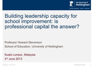 Wednesday, June 05, 2013 1Event Name and Venue
Building leadership capacity for
school improvement: is
professional capital the answer?
Professor Howard Stevenson
School of Education, University of Nottingham
Kuala Lumpur, Malaysia
3rd June 2013
 