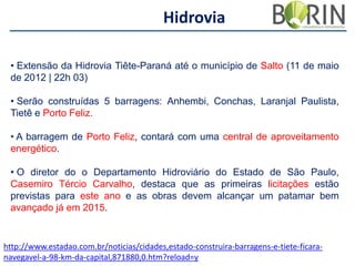Hidrovia
• Extensão da Hidrovia Tiête-Paraná até o município de Salto (11 de maio
de 2012 | 22h 03)

• Serão construídas 5 barragens: Anhembi, Conchas, Laranjal Paulista,
Tietê e Porto Feliz.
• A barragem de Porto Feliz, contará com uma central de aproveitamento
energético.
• O diretor do o Departamento Hidroviário do Estado de São Paulo,
Casemiro Tércio Carvalho, destaca que as primeiras licitações estão
previstas para este ano e as obras devem alcançar um patamar bem
avançado já em 2015.

http://www.estadao.com.br/noticias/cidades,estado-construira-barragens-e-tiete-ficaranavegavel-a-98-km-da-capital,871880,0.htm?reload=y

 