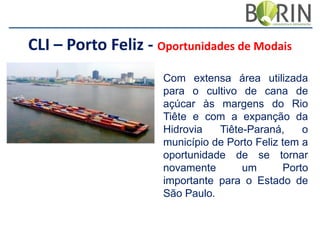 CLI – Porto Feliz - Oportunidades de Modais
Com extensa área utilizada
para o cultivo de cana de
açúcar às margens do Rio
Tiête e com a expanção da
Hidrovia
Tiête-Paraná,
o
município de Porto Feliz tem a
oportunidade de se tornar
novamente
um
Porto
importante para o Estado de
São Paulo.

 