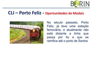 CLI – Porto Feliz - Oportunidades de Modais
No século passado, Porto
Feliz, já teve uma estação
ferroviária, e atualmente não
está distante a linha que
passa por Itu e que se
ramifica até o porto de Santos

 