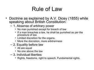 Rule of Law
• Doctrine as explained by A.V. Dicey (1855) while
speaking about British Constitution:
– 1. Absense of arbitrary power
• No man punished except for breach of law
• If a man breaches a law, he shall be punished as per the
procedure of law
• Limited discretion for the organs.
• More the discretion, more arbitrariness
– 2. Equality before law
• All are equal
• No one above the law
– 3. Individual liberties
• Rights, freedoms, right to speech, Fundamental rights.