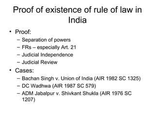 Proof of existence of rule of law in
India
• Proof:
– Separation of powers
– FRs – especially Art. 21
– Judicial Independence
– Judicial Review
• Cases:
– Bachan Singh v. Union of India (AIR 1982 SC 1325)
– DC Wadhwa (AIR 1987 SC 579)
– ADM Jabalpur v. Shivkant Shukla (AIR 1976 SC
1207)