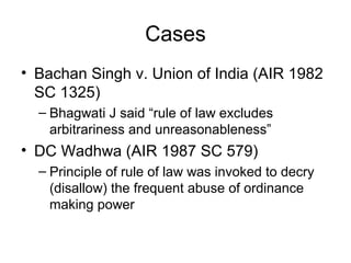 Cases
• Bachan Singh v. Union of India (AIR 1982
SC 1325)
– Bhagwati J said “rule of law excludes
arbitrariness and unreasonableness”
• DC Wadhwa (AIR 1987 SC 579)
– Principle of rule of law was invoked to decry
(disallow) the frequent abuse of ordinance
making power