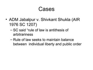 Cases
• ADM Jabalpur v. Shivkant Shukla (AIR
1976 SC 1207)
– SC said “rule of law is antithesis of
arbitrariness
– Rule of law seeks to maintain balance
between individual liberty and public order