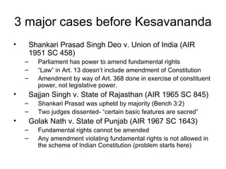 3 major cases before Kesavananda 
• Shankari Prasad Singh Deo v. Union of India (AIR 
1951 SC 458) 
– Parliament has power to amend fundamental rights 
– “Law” in Art. 13 doesn’t include amendment of Constitution 
– Amendment by way of Art. 368 done in exercise of constituent 
power, not legislative power. 
• Sajjan Singh v. State of Rajasthan (AIR 1965 SC 845) 
– Shankari Prasad was upheld by majority (Bench 3:2) 
– Two judges dissented- “certain basic features are sacred” 
• Golak Nath v. State of Punjab (AIR 1967 SC 1643) 
– Fundamental rights cannot be amended 
– Any amendment violating fundamental rights is not allowed in 
the scheme of Indian Constitution (problem starts here) 
 