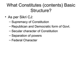 What Constitutes (contents) Basic 
Structure? 
• As per Sikri CJ: 
– Supremacy of Constitution 
– Republican and Democratic form of Govt. 
– Secular character of Constitution 
– Separation of powers 
– Federal Character 
 