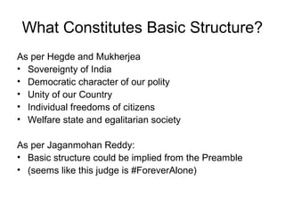 What Constitutes Basic Structure? 
As per Hegde and Mukherjea 
• Sovereignty of India 
• Democratic character of our polity 
• Unity of our Country 
• Individual freedoms of citizens 
• Welfare state and egalitarian society 
As per Jaganmohan Reddy: 
• Basic structure could be implied from the Preamble 
• (seems like this judge is #ForeverAlone) 
 