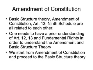 Amendment of Constitution 
• Basic Structure theory, Amendment of 
Constitution, Art. 13, Ninth Schedule are 
all related to each other. 
• One needs to have a prior understanding 
of Art. 12, 13 and Fundamental Rights in 
order to understand the Amendment and 
Basic Structure Theory 
• We start from Amendment of Constitution 
and proceed to the Basic Structure theory 
 