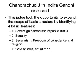 Chandrachud J in Indira Gandhi 
case said… 
• This judge took the opportunity to expand 
the scope of basic structure by identifying 
4 basic features: 
– 1. Sovereign democratic republic status 
– 2. Equality 
– 3. Secularism, Freedom of conscience and 
religion 
– 4. Govt of laws, not of men 
 