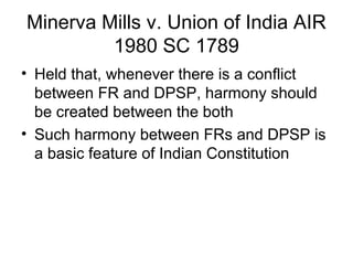 Minerva Mills v. Union of India AIR 
1980 SC 1789 
• Held that, whenever there is a conflict 
between FR and DPSP, harmony should 
be created between the both 
• Such harmony between FRs and DPSP is 
a basic feature of Indian Constitution 
 