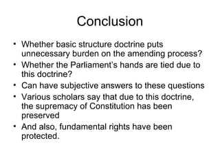 Conclusion 
• Whether basic structure doctrine puts 
unnecessary burden on the amending process? 
• Whether the Parliament’s hands are tied due to 
this doctrine? 
• Can have subjective answers to these questions 
• Various scholars say that due to this doctrine, 
the supremacy of Constitution has been 
preserved 
• And also, fundamental rights have been 
protected. 
 
