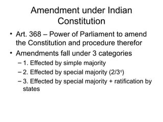 Amendment under Indian 
Constitution 
• Art. 368 – Power of Parliament to amend 
the Constitution and procedure therefor 
• Amendments fall under 3 categories 
– 1. Effected by simple majority 
– 2. Effected by special majority (2/3rd) 
– 3. Effected by special majority + ratification by 
states 
 