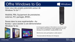 Offre Windows to Go
Avez-vous des projets potentiels autour de
Windows To Go* ?
Mobilité, PRA, Equipement de prestataires
externes, PC’s partagés, BYOD…
Passez dans la zone expérientielle « Au
Bureau » pour assister à une démonstration
Windows To Go
En échange de quelques informations concernant votre
futur projet, les 30 premiers clients gagneront une clé
Windows To Go IRONKEY modèle W300 32 GB
Mentionnez votre participation à cette session !
*Fonctionnalité de Windows 8.1 Entreprise

#mstechdays

Infrastructure, communication & collaboration

 