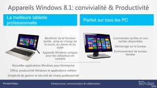 Appareils Windows 8.1: convivialité & Productivité
La meilleure tablette
professionnelle

Parfait sur tous les PC

Bénéficier de la fonction
tactile, prise en charge de
la souris, du clavier et du
stylet

Commandes tactiles et non
tactiles disponibles

Appareils Windows uniques
pour les utilisateurs en
mobilité

Environnement de bureau
familier

Nouvelles applications Windows pour l’entreprise
Office, productivité Windows et applications métiers
Simplicité de gestion et sécurité de niveau professionnel
#mstechdays

Infrastructure, communication & collaboration

Démarrage sur le bureau

 