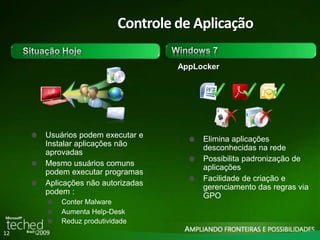 12 
Controle de Aplicação 
AppLocker 
Elimina aplicações 
desconhecidas na rede 
Possibilita padronização de 
aplicações 
Facilidade de criação e 
gerenciamento das regras via 
GPO 
Usuários podem executar e 
Instalar aplicações não 
aprovadas 
Mesmo usuários comuns 
podem executar programas 
Aplicações não autorizadas 
podem : 
Conter Malware 
Aumenta Help-Desk 
Reduz produtividade 
 