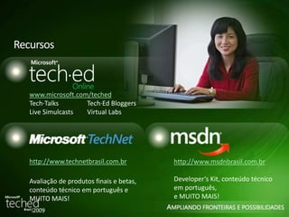 Recursos 
www.microsoft.com/teched 
Tech·Talks Tech·Ed Bloggers 
Live Simulcasts Virtual Labs 
http://www.technetbrasil.com.br 
Avaliação de produtos finais e betas, 
conteúdo técnico em português e 
MUITO MAIS! 
http://www.msdnbrasil.com.br 
Developer’s Kit, conteúdo técnico 
em português, 
e MUITO MAIS! 
 